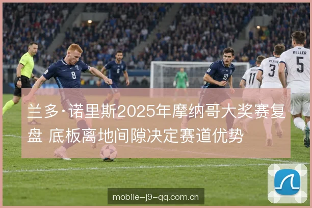 兰多·诺里斯2025年摩纳哥大奖赛复盘 底板离地间隙决定赛道优势